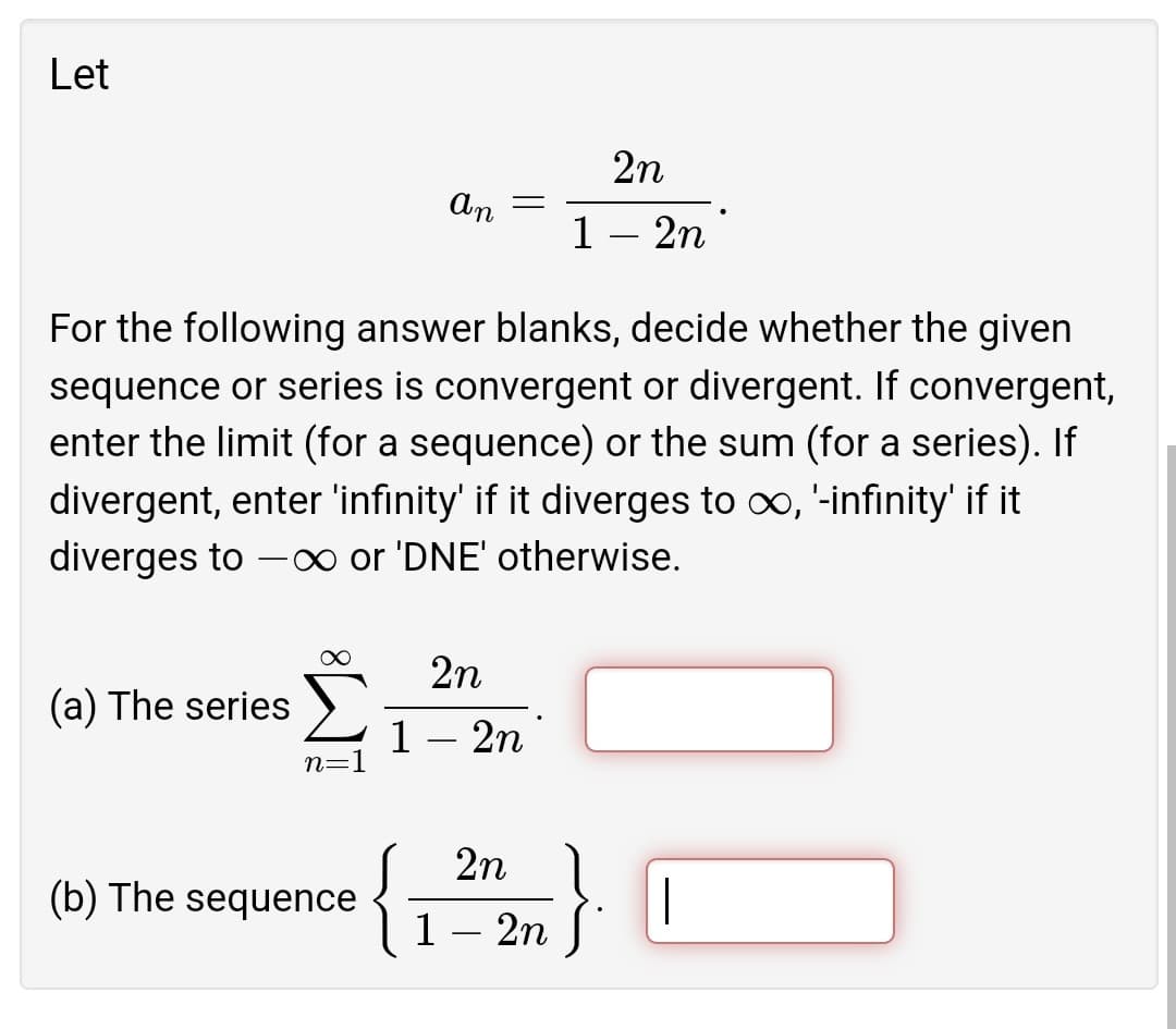 Let
2n
An =
1 – 2n
For the following answer blanks, decide whether the given
sequence or series is convergent or divergent. If convergent,
enter the limit (for a sequence) or the sum (for a series). If
divergent, enter 'infinity' if it diverges to oo, '-infinity' if it
diverges to –∞ or 'DNE' otherwise.
-
2n
(a) The series ).
1- 2n
n=1
{
2n
(b) The sequence
|
1— 2п
