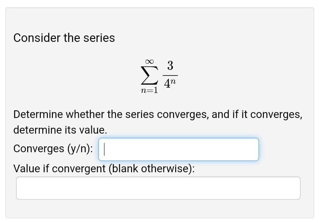 Consider the series
3
Σ
4n
n=1
Determine whether the series converges, and if it converges,
determine its value.
Converges (y/n):||
Value if convergent (blank otherwise):
