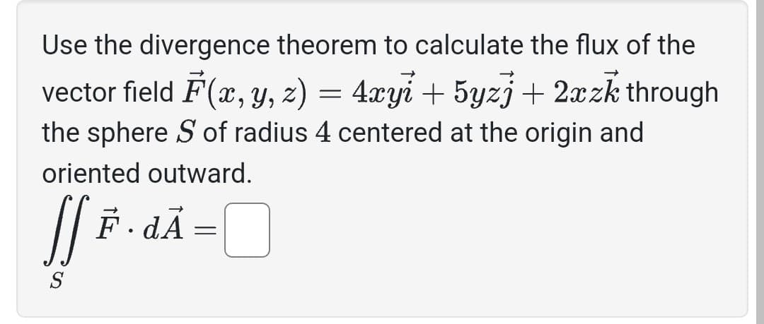 Use the divergence theorem to calculate the flux of the
vector field F(x, y, z) = 4xyi + 5yzj + 2xzk through
the sphere S of radius 4 centered at the origin and
oriented outward.
SS F.dA
=