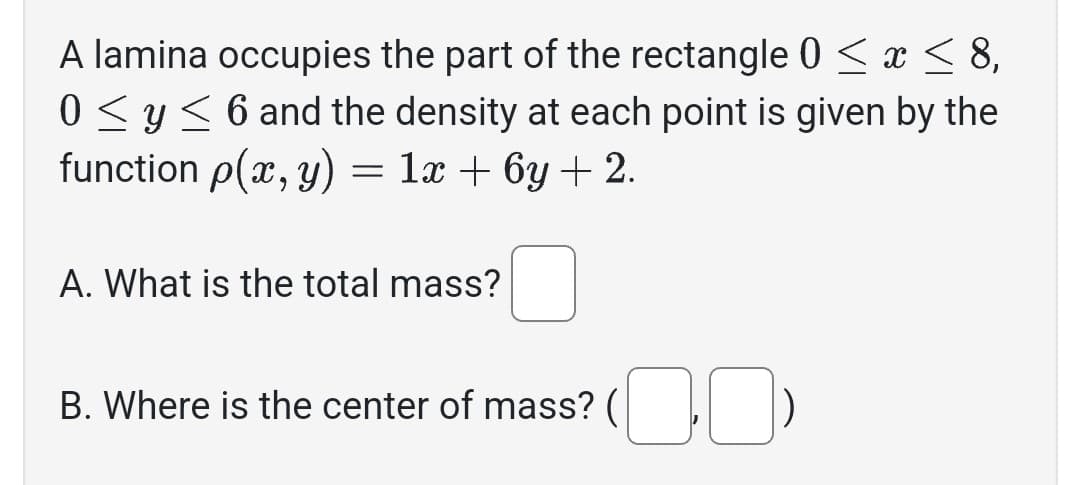 A lamina occupies the part of the rectangle 0 ≤ x ≤ 8,
0 ≤ y ≤ 6 and the density at each point is given by the
function p(x, y) = 1x + 6y + 2.
A. What is the total mass?
B. Where is the center of mass? (¯¯)
(00)