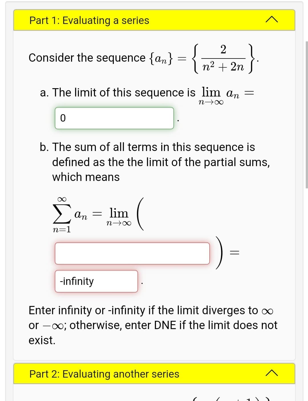 Part 1: Evaluating a series
- {}
2
Consider the sequence {an}
I n2 + 2n S
a. The limit of this sequence is lim an =
b. The sum of all terms in this sequence is
defined as the the limit of the partial sums,
which means
> an =
lim
n 0
n=1
-infinity
Enter infinity or -infinity if the limit diverges to o∞
or -00; otherwise, enter DNE if the limit does not
exist.
Part 2: Evaluating another series
