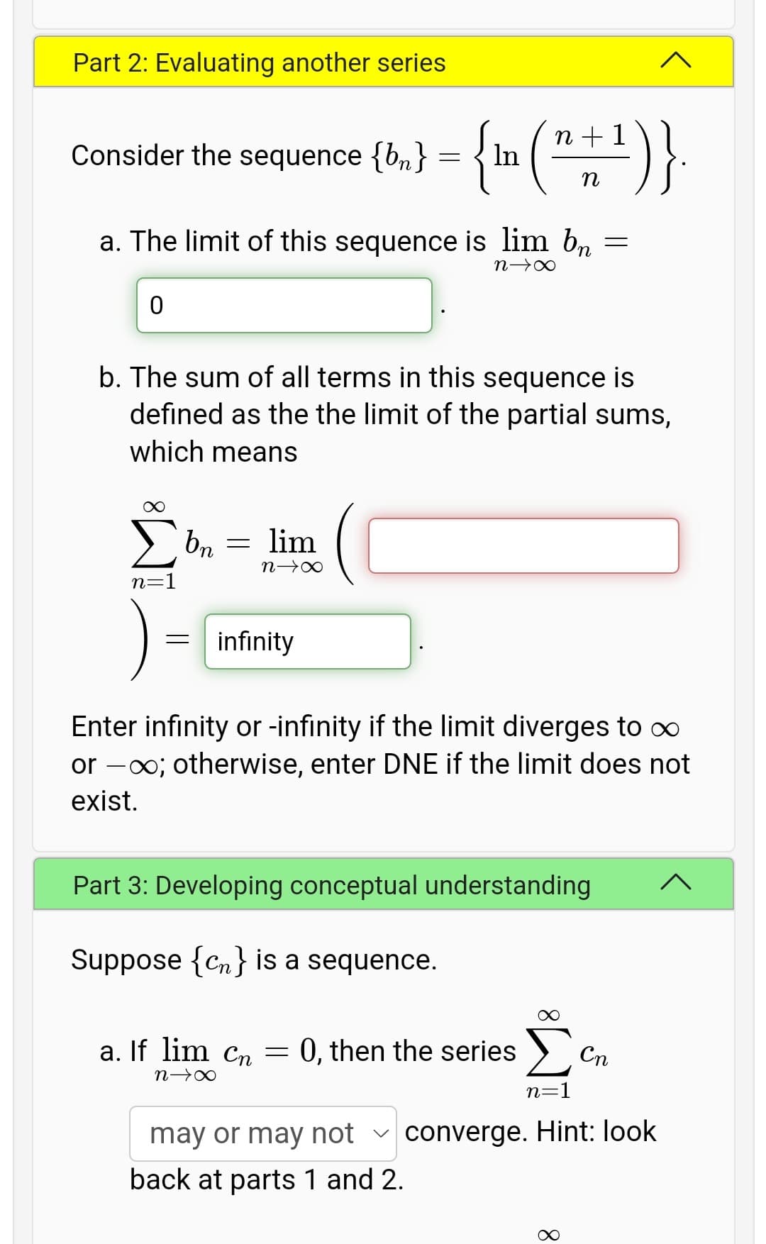 Part 2: Evaluating another series
{m (")}
Consider the sequence {bn}
n + 1
In
a. The limit of this sequence is lim b, =
b. The sum of all terms in this sequence is
defined as the the limit of the partial sums,
which means
bn
lim
n=1
).
infinity
Enter infinity or -infinity if the limit diverges to ∞
or -00; otherwise, enter DNE if the limit does not
exist.
Part 3: Developing conceptual understanding
Suppose {Cn} is a sequence.
a. If lim Cn = 0, then the series >
Cn
n=1
may or may hot v converge. Hint: look
back at parts 1 and 2.
8.
