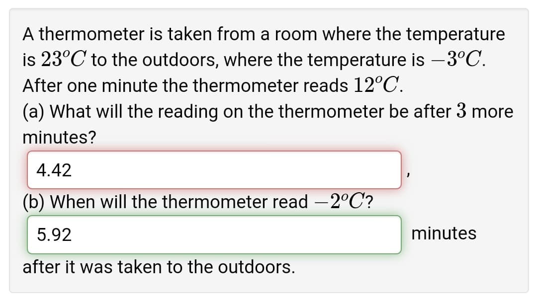 A thermometer is taken from a room where the temperature
is 23°C to the outdoors, where the temperature is -3°C.
After one minute the thermometer reads 12°C.
(a) What will the reading on the thermometer be after 3 more
minutes?
4.42
(b) When will the thermometer read -2°C'?
5.92
minutes
after it was taken to the outdoors.
