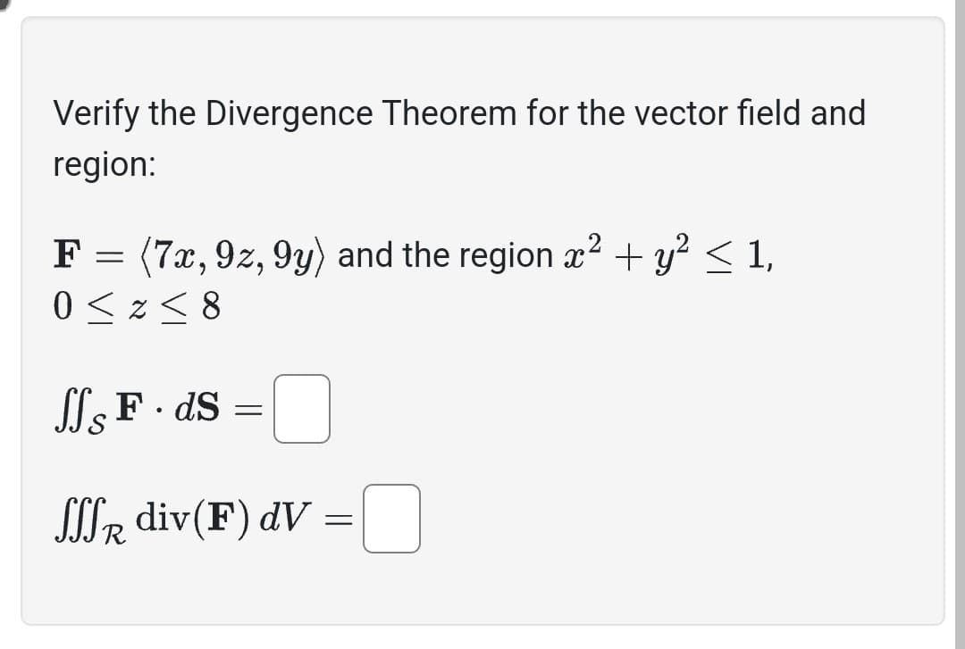 Verify the Divergence Theorem for the vector field and
region:
F = (7x, 92, 9y) and the region x² + y² ≤ 1,
0 ≤z≤8
SS F. ds =
SSSR div(F) dv
=