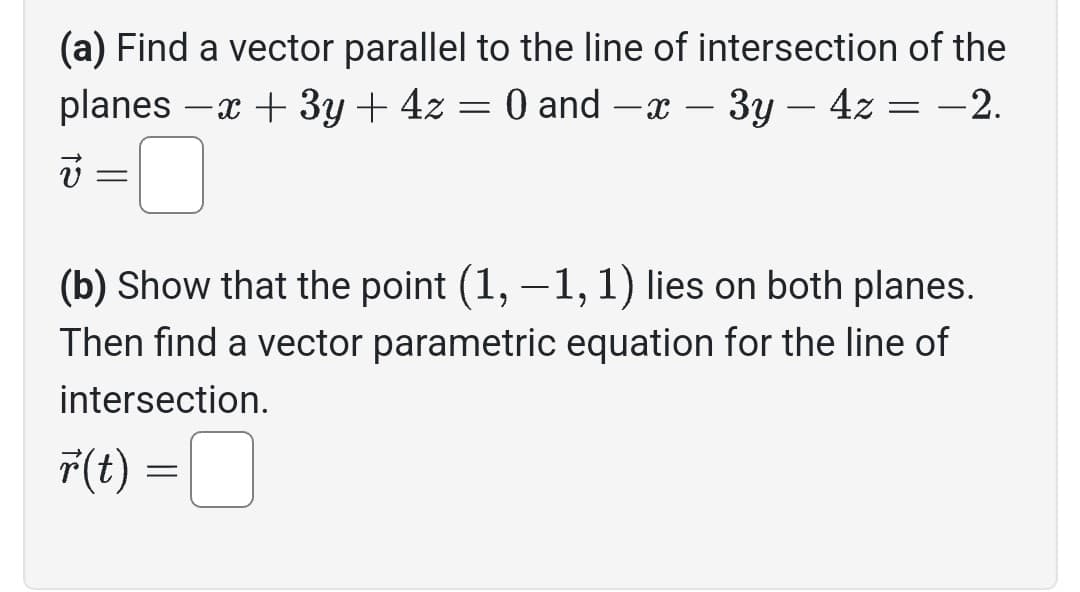 (a) Find a vector parallel to the line of intersection of the
planes -x + 3y + 4z = 0 and -x - 3y - 4z = -2.
v
(b) Show that the point (1, -1, 1) lies on both planes.
Then find a vector parametric equation for the line of
intersection.
r(t) =