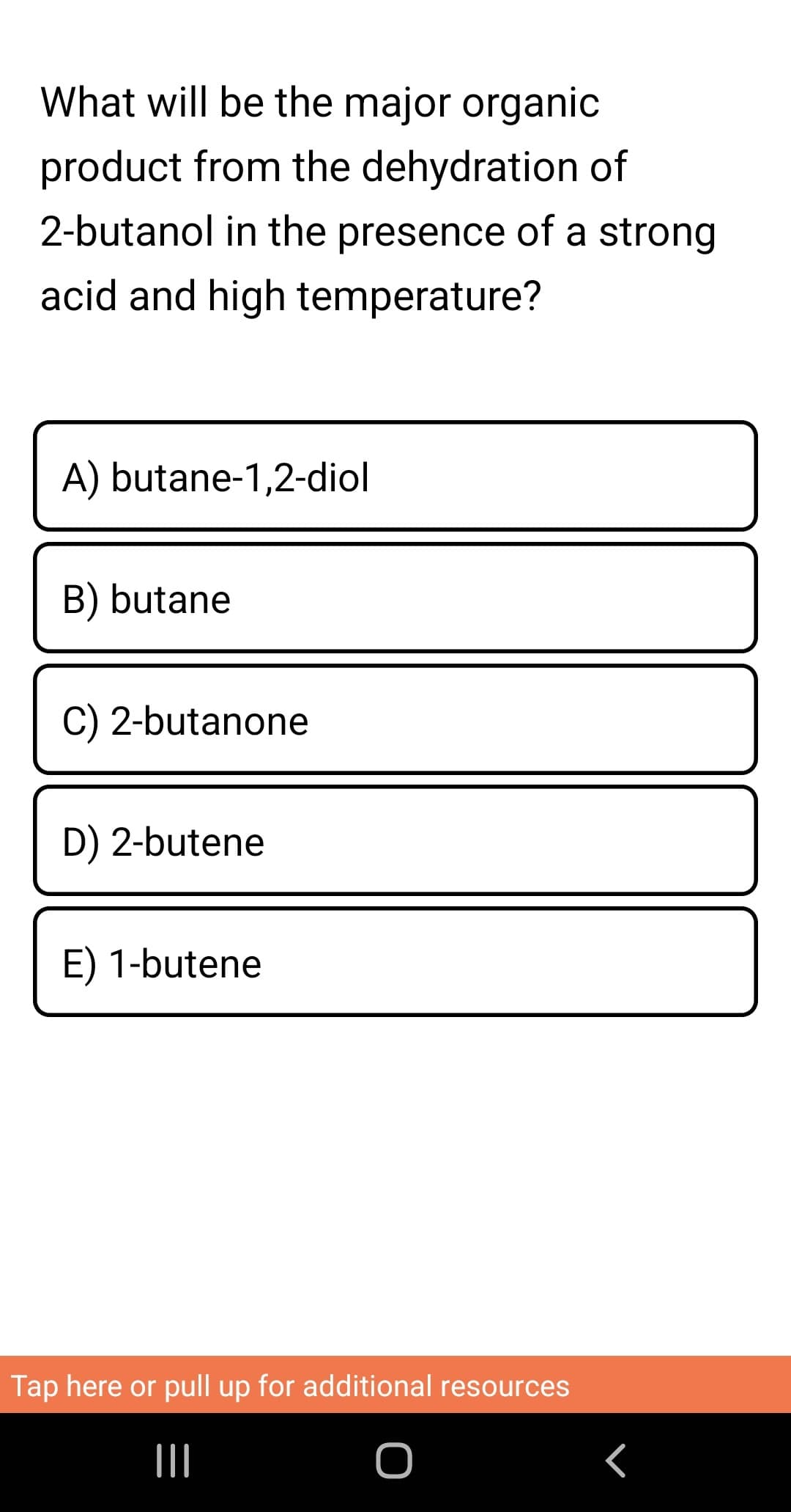 What will be the major organic
product from the dehydration of
2-butanol in the presence of a strong
acid and high temperature?
A) butane-1,2-diol
B) butane
C) 2-butanone
D) 2-butene
E) 1-butene
Tap here or pull up for additional resources
|||
O
<
