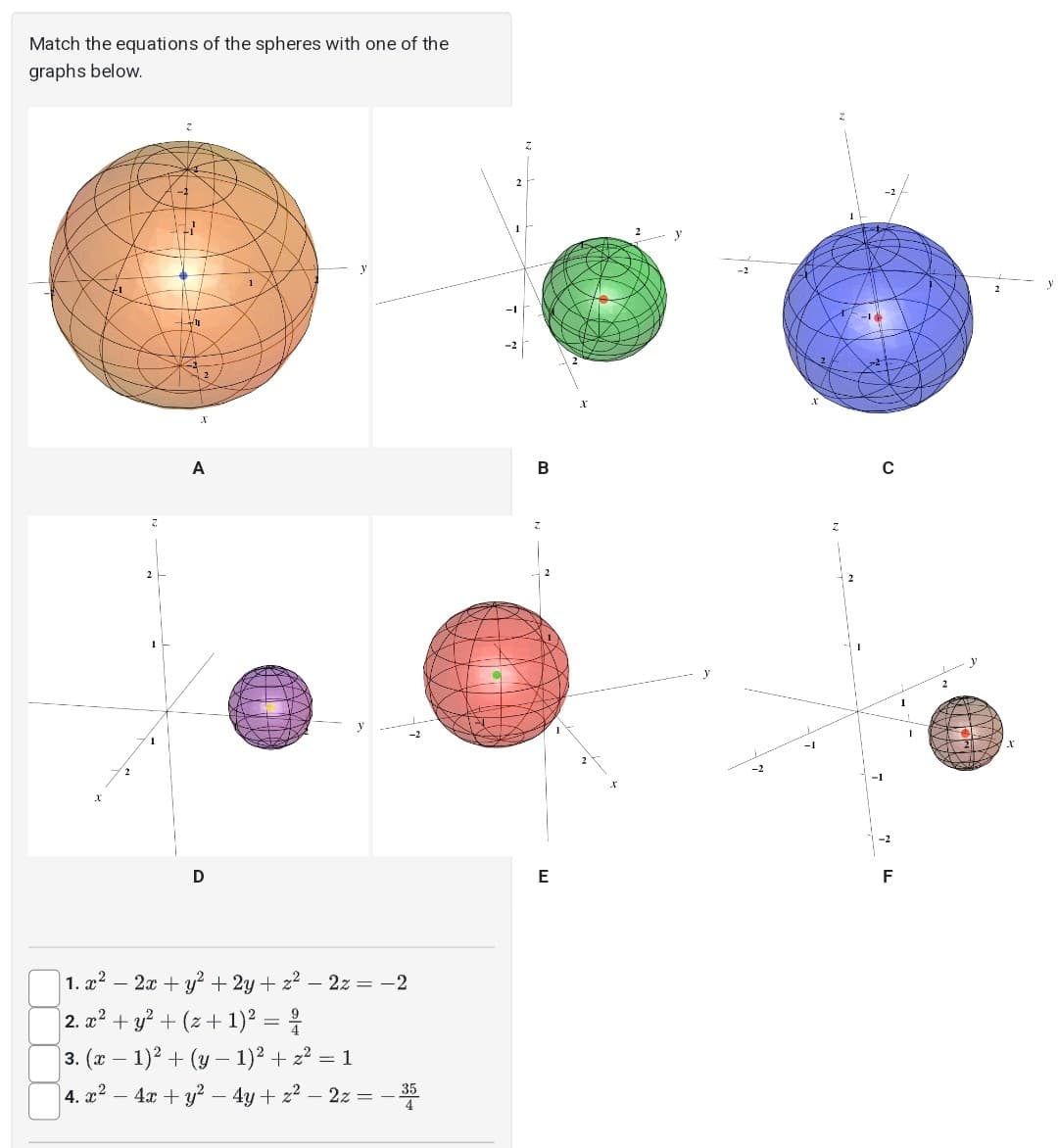 Match the equations of the spheres with one of the
graphs below.
-2
-3
2
x
A
D
1
| 1. x² − 2x + y² + 2y + z² - 2z = −2
-
2. x² + y² + (z+ 1)² = ²/
3. (x − 1)² + (y − 1)² + z² = 1
-
4. x² - 4x + y² - 4y + z² - 2z = -35
2
B
E
-16
-²
с
F
arre
X