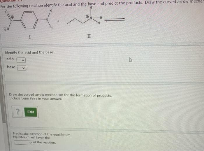 For the following reaction identify the acid and the base and predict the products. Draw the curved arrow mechar
II
Identify the acid and the base:
acid
base
Draw the curved arrow mechanism for the formation of products.
Include Lone Pairs in your answer.
? Edit
Predict the direction of the equilibrium.
Equilibrium will favor the
yof the reaction.
