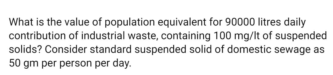 What is the value of population equivalent for 90000 litres daily
contribution of industrial waste, containing 100 mg/lt of suspended
solids? Consider standard suspended solid of domestic sewage as
50 gm per person per day.
