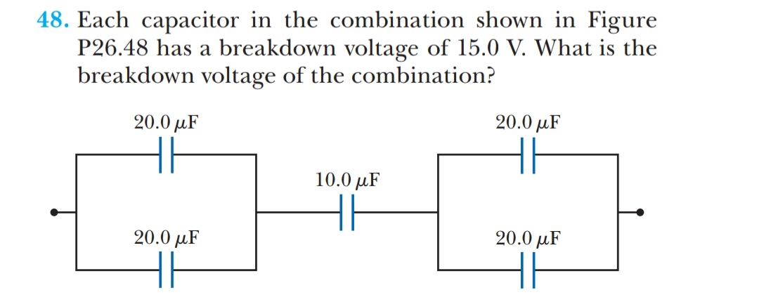 48. Each capacitor in the combination shown in Figure
P26.48 has a breakdown voltage of 15.0 V. What is the
breakdown voltage of the combination?
20.0 µF
20.0 µF
10.0 µF
20.0 µF
20.0 µF
