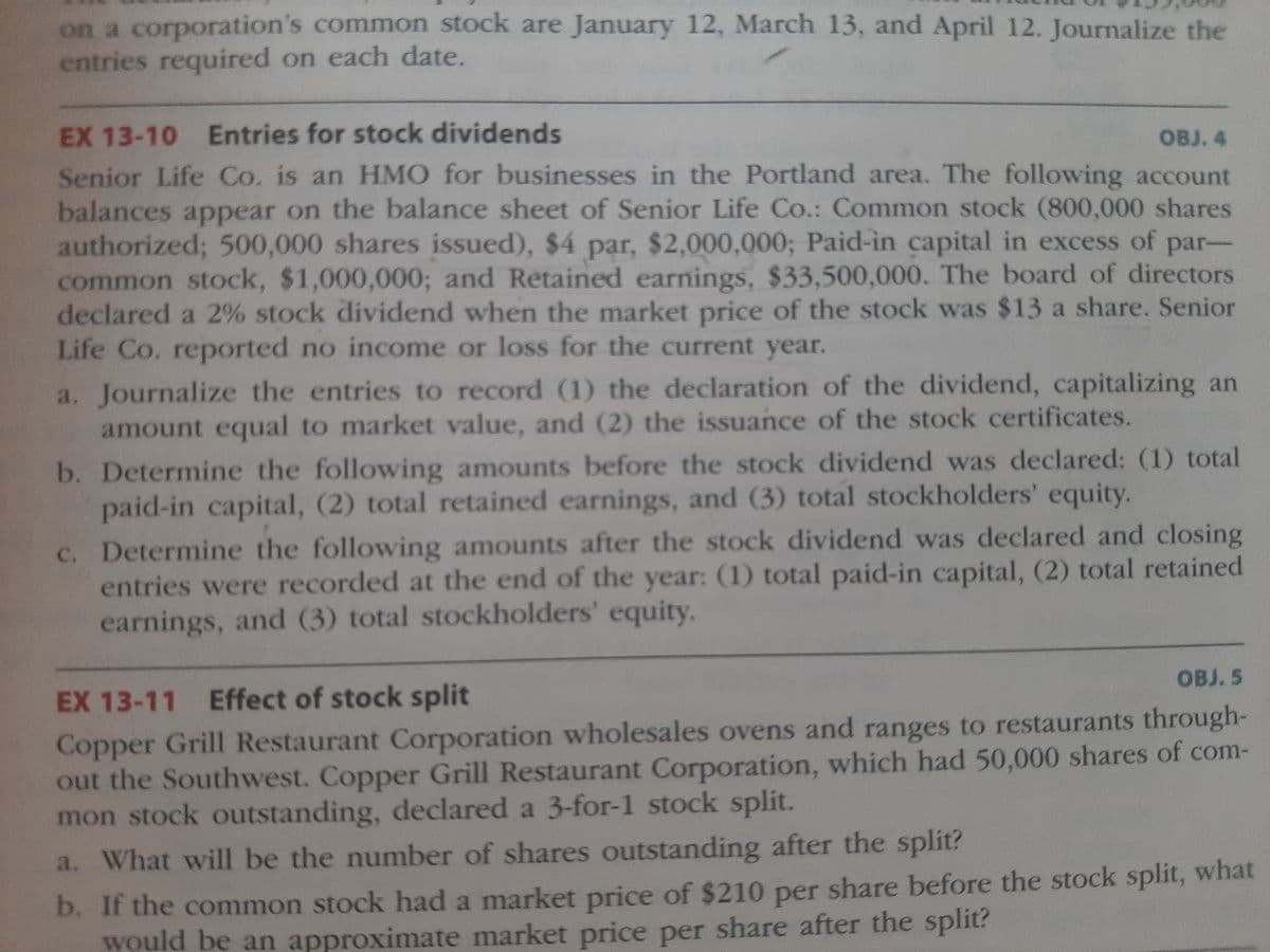 on a corporation's common stock are January 12, March 13, and April 12. Journalize the
entries required on each date.
EX 13-10 Entries for stock dividends
OBJ. 4
Senior Life Co. is an HMO for businesses in the Portland area. The following account
balances appear on the balance sheet of Senior Life Co.: Common stock (800,000 shares
authorized; 500,000 shares issued), $4 par, $2,000,000; Paid-in capital in excess of par-
common stock, $1,000,000; and Retained earnings, $33,500,000. The board of directors
declared a 2% stock dividend when the market price of the stock was $13 a share. Senior
Life Co. reported no income or loss for the current year.
a. Journalize the entries to record (1) the declaration of the dividend, capitalizing an
amount equal to market value, and (2) the issuance of the stock certificates.
b. Determine the following amounts before the stock dividend was declared: (1) total
paid-in capital, (2) total retained earnings, and (3) total stockholders' equity.
c. Determine the following amounts after the stock dividend was declared and closing
entries were recorded at the end of the year: (1) total paid-in capital, (2) total retained
earnings, and (3) total stockholders' equity.
OBJ. 5
EX 13-11 Effect of stock split
Copper Grill Restaurant Corporation wholesales ovens and ranges to restaurants through-
out the Southwest. Copper Grill Restaurant Corporation, which had 50,000 shares of com-
mon stock outstanding, declared a 3-for-1 stock split.
a. What will be the number of shares outstanding after the split?
b. If the common stock had a market price of $210 per share before the stock split, what
would be an approximate market price per share after the split?
