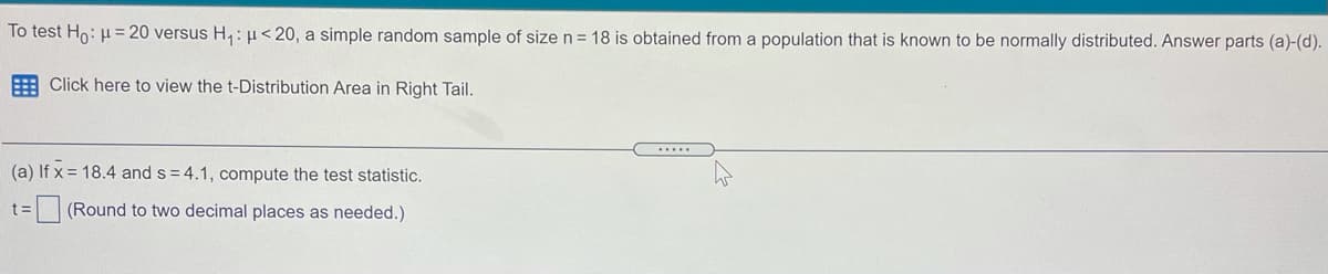 To test Ho: µ = 20 versus H,:H< 20, a simple random sample of size n = 18 is obtained from a population that is known to be normally distributed. Answer parts (a)-(d).
E Click here to view the t-Distribution Area in Right Tail.
.....
(a) If x = 18.4 and s = 4.1, compute the test statistic.
%3D
(Round to two decimal places as needed.)
