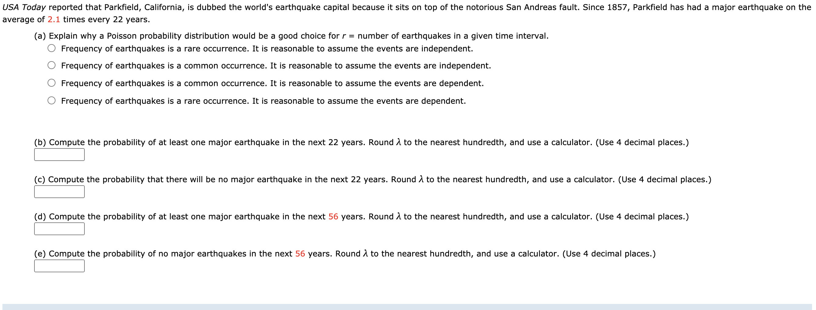 USA Today reported that Parkfield, California, is dubbed the world's earthquake capital because it sits on top of the notorious San Andreas fault. Since 1857, Parkfield has had a major earthquake on the
average of 2.1 times every 22 years.
(a) Explain why a Poisson probability distribution would be a good choice for r = number of earthquakes in a given time interval.
Frequency of earthquakes is a rare occurrence. It is reasonable to assume the events are independent.
Frequency of earthquakes is a common occurrence. It is reasonable to assume the events are independent.
Frequency of earthquakes is a common occurrence. It is reasonable to assume the events are dependent.
Frequency of earthquakes is a rare occurrence. It is reasonable to assume the events are dependent.
(b) Compute the probability of at least one major earthquake in the next 22 years. Round A to the nearest hundredth, and use a calculator. (Use 4 decimal places.)
(c) Compute the probability that there will be no major earthquake in the next 22 years. Round A to the nearest hundredth, and use a calculator. (Use 4 decimal places.)
(d) Compute the probability of at least one major earthquake in the next 56 years. Round A to the nearest hundredth, and use a calculator. (Use 4 decimal places.)
(e) Compute the probability of no major earthquakes in the next 56 years. Round A to the nearest hundredth, and use a calculator. (Use 4 decimal places.)
