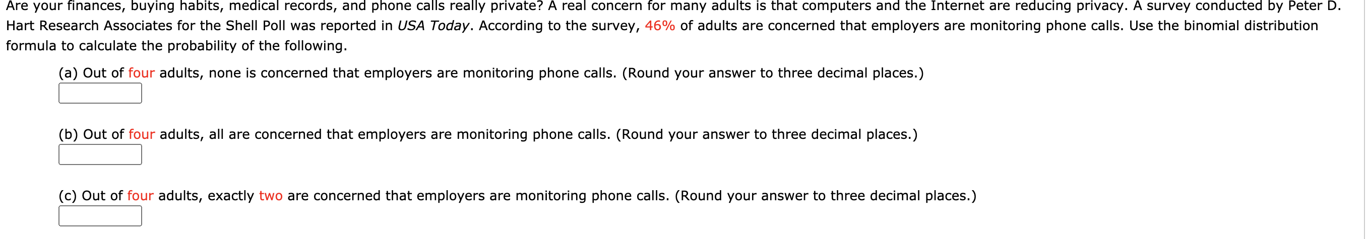 (a) Out of four adults, none is concerned that employers are monitoring phone calls. (Round your answer to three decimal places.)
(b) Out of four adults, all are concerned that employers are monitoring phone calls. (Round your answer to three decimal places.)
(c) Out of four adults, exactly two are concerned that employers are monitoring phone calls. (Round your answer to three decimal places.)
