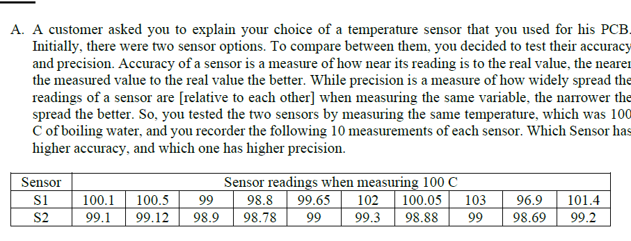 A. A customer asked you to explain your choice of a temperature sensor that you used for his PCB.
Initially, there were two sensor options. To compare between them, you decided to test their accuracy
and precision. Accuracy of a sensor is a measure of how near its reading is to the real value, the nearer
the measured value to the real value the better. While precision is a measure of how widely spread the
readings of a sensor are [relative to each other] when measuring the same variable, the narrower the
spread the better. So, you tested the two sensors by measuring the same temperature, which was 100
C of boiling water, and you recorder the following 10 measurements of each sensor. Which Sensor has
higher accuracy, and which one has higher precision.
Sensor
Sensor readings when measuring 100 C
99.65
100.05
103
102
99.3
s1
100.1
99.1
100.5
99
98.8
98.78
96.9
101.4
98.88
99
S2
99.12
98.9
99
98.69
99.2
