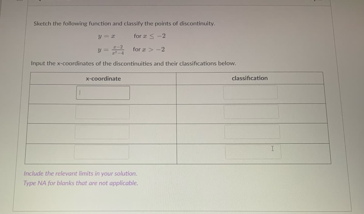 Sketch the following function and classify the points of discontinuity.
y = x
for æ < -2
y = for a > -2
Input the x-coordinates of the discontinuities and their classifications below.
x-coordinate
classification
I.
Include the relevant limits in your solution.
Type NA for blanks that are not applicable.
