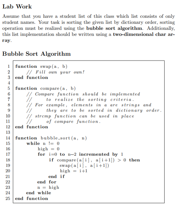 Lab Work
Assume that you have a student list of this class which list consists of only
student names. Your task is sorting the given list by dictionary order, sorting
operation must be realized using the bubble sort algorithm. Additionally,
this list implementation should be written using a two-dimensional char ar-
ray.
Bubble Sort Algorithm
1 function swap(a, b)
2
// Fill own your own!
3 end function
4
5 function compare (a, b)
// Compare function should be implemented
7
to realize the sorting criteria.
// For example, elements in a are strings and
//
// stremp function can be used in place
//
8
they are to be sorted in dictionary order.
10
11
of compare function.
12 end function
13
14 function bubble-sort (a, n)
while n != 0
15
16
high = 0
for i=0 to n-2 incremented by 1
if compare (a[i], a[i+1]) > 0 then
swap (a [ i], a[i+1])
high = i+1
17
18
19
20
21
end if
22
end for
n = high
end while
23
24
25 end function
