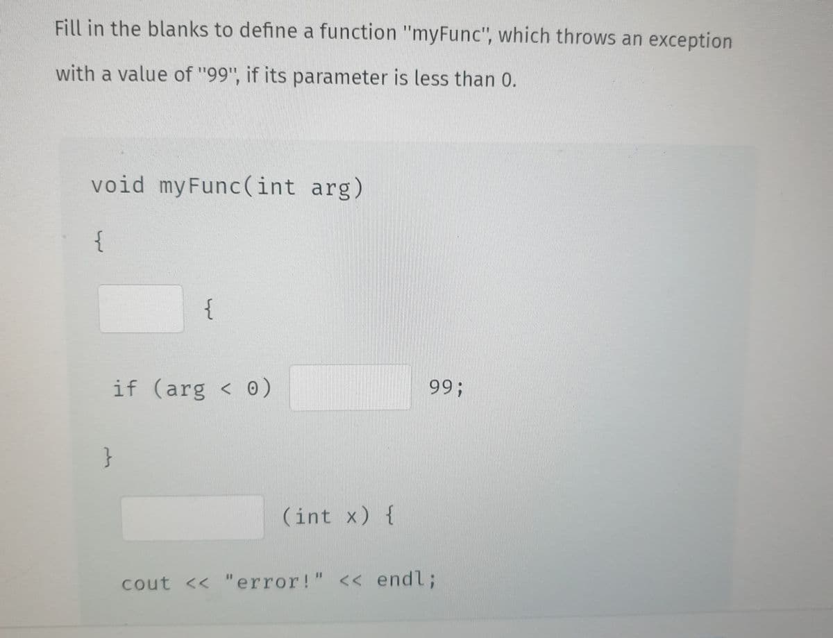 Fill in the blanks to define a function "myFunc", which throws an exception
with a value of "99", if its parameter is less than 0.
void myFunc(int arg)
{
{
if (arg < 0)
}
(int x) {
99;
cout << "error!" << endl;