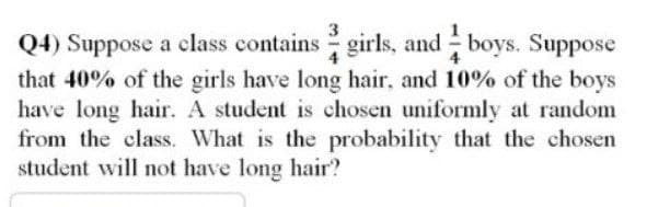3
4
Q4) Suppose a class contains girls, and boys. Suppose
that 40% of the girls have long hair, and 10% of the boys
have long hair. A student is chosen uniformly at random
from the class. What is the probability that the chosen
student will not have long hair?
