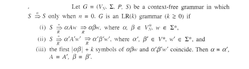 Let G = (V. E. P, S) be a context-free grammar in which
S only when n = 0. G is an LR(k) grammar (k ≥ 0) if
(i) SaAw⇒ aßw, where a, ß € V*, we Σ*,
R
R
(ii) Sα'A'w'α'B'w', where o', ß' = V*, w' e Σ*, and
R
(iii) the first aß + k symbols of aßw and a'B'w' coincide. Then α = α',
A = A', B = B'.