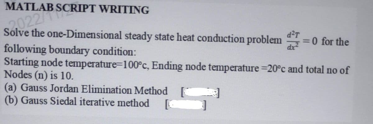 MATLAB SCRIPT WRITING
Solve the one-Dimensional steady state heat conduction problem d
2022/
= 0 for the
following boundary condition:
Starting node temperature=100°c, Ending node temperature -20°c and total no of
Nodes (n) is 10.
(a) Gauss Jordan Elimination Method
(b) Gauss Siedal iterative method [