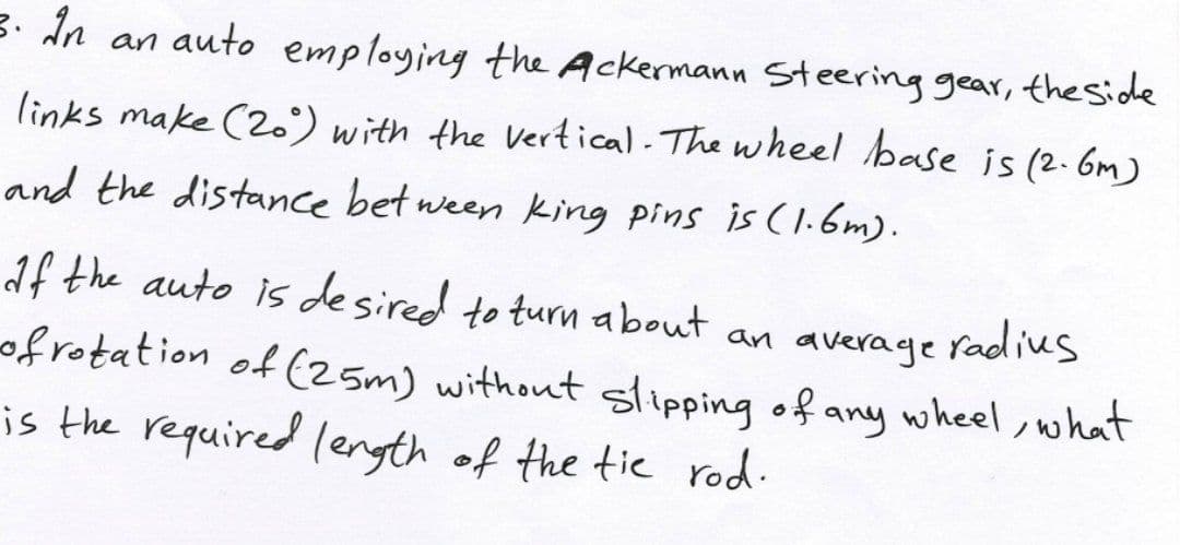 3. In an auto employing the Ackermann Steering gear, theside
links make (2.') with the Vertical. The wheel base is (2.6m)
and the distance bet ween king pins is (1.6m).
af the auto is desired to turn about an average radius
ofrotation of (25m) without slipping of any wheel,what
is the required lenyth of the tic rod.
