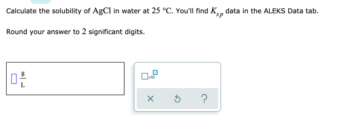 Calculate the solubility of AgCl in water at 25 °C. You'Il find K.n data in the ALEKS Data tab.
sp
Round your answer to 2 significant digits.
x10
