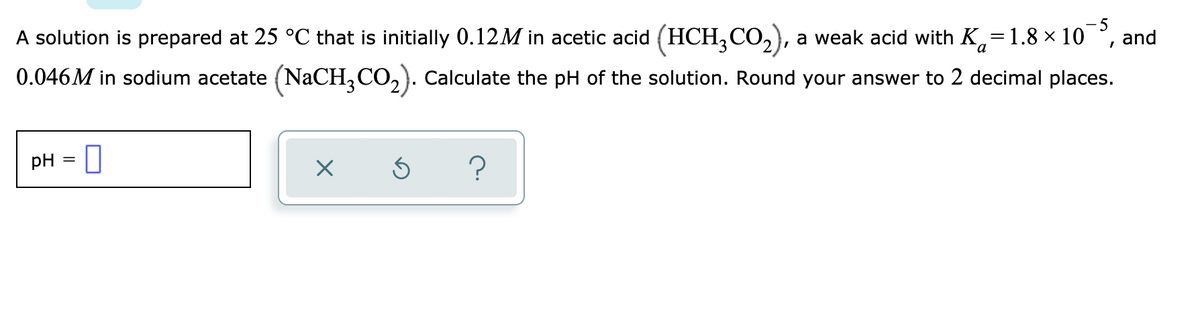 - 5
A solution is prepared at 25 °C that is initially 0.12M in acetic acid (HCH,CO,), a weak acid with K,=1.8 × 10
and
0.046M in sodium acetate (NaCH,CO,). Calculate the pH of the solution. Round your answer to 2 decimal places.
pH = []
%3D
