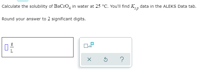Calculate the solubility of BaCro, in water at 25 °C. You'll find K,, data in the ALEKS Data tab.
Round your answer to 2 significant digits.
