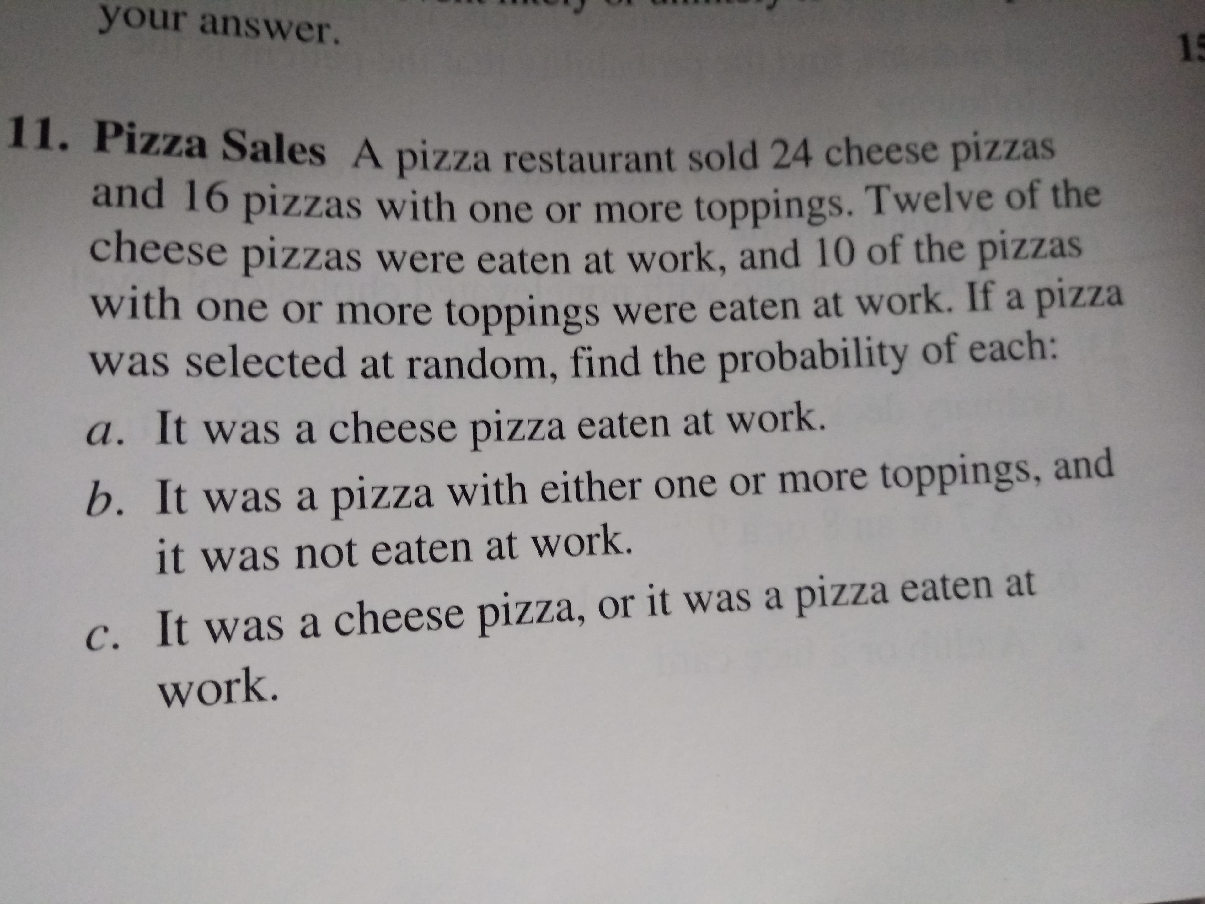your answer.
15
Zza Sales A pizza restaurant sold 24 cheese pizzas
and 16 pizzas with one or more toppings. Twelve of the
cheese pizzas were eaten at work, and 10 of the pizzas
with one or more toppings were eaten at work. If a pizza
was selected at random, find the probability of each:
a. It was a cheese pizza eaten at work.
b. It was a pizza with either one or more toppings, and
it was not eaten at work.
C. It was a cheese pizza, or it was a pizZza eaten at
work.
