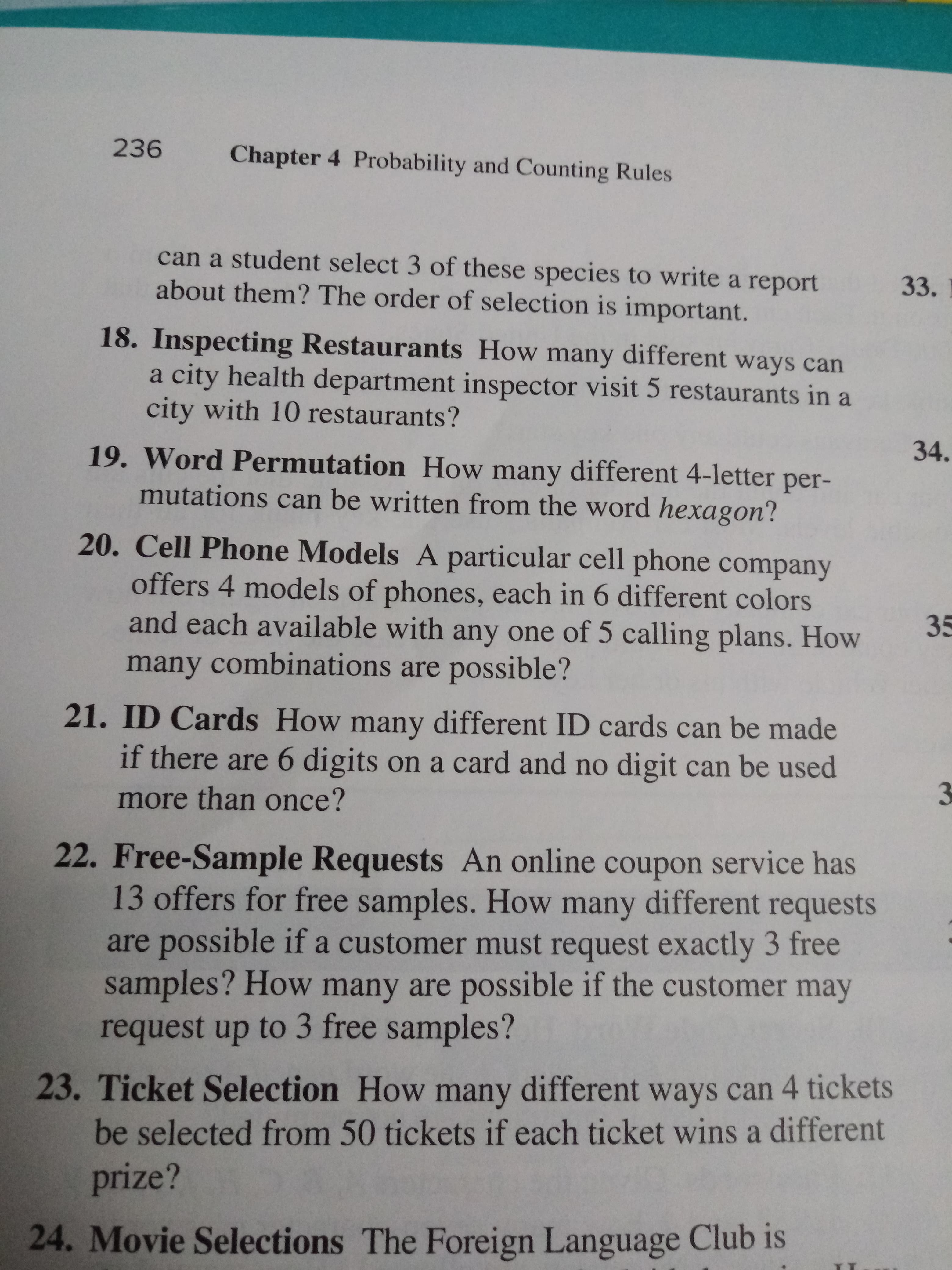 236
Chapter 4 Probability and Counting Rules
can a student select 3 of these species to write a report
about them? The order of selection is important.
33.
18. Inspecting Restaurants How many different ways can
a city health department inspector visit 5 restaurants in a
city with 10 restaurants?
34.
19. Word Permutation How many different 4-letter
per-
mutations can be written from the word hexagon?
20. Cell Phone Models A particular cell phone company
offers 4 models of phones, each in 6 different colors
and each available with any one of 5 calling plans. How
many combinations are possible ?
35
21. ID Cards How many different ID cards can be made
if there are 6 digits on a card and no digit can be used
3
more than once?
22. Free-Sample Requests An online coupon service has
13 offers for free samples. How many different requests
are possible if a customer must request exactly 3 free
samples? How many are possible if the customer may
request up to 3 free samples?
23. Ticket Selection How many different ways can 4 tickets
be selected from 50 tickets if each ticket wins a different
prize?
24. Movie Selections The Foreign Language Club is
