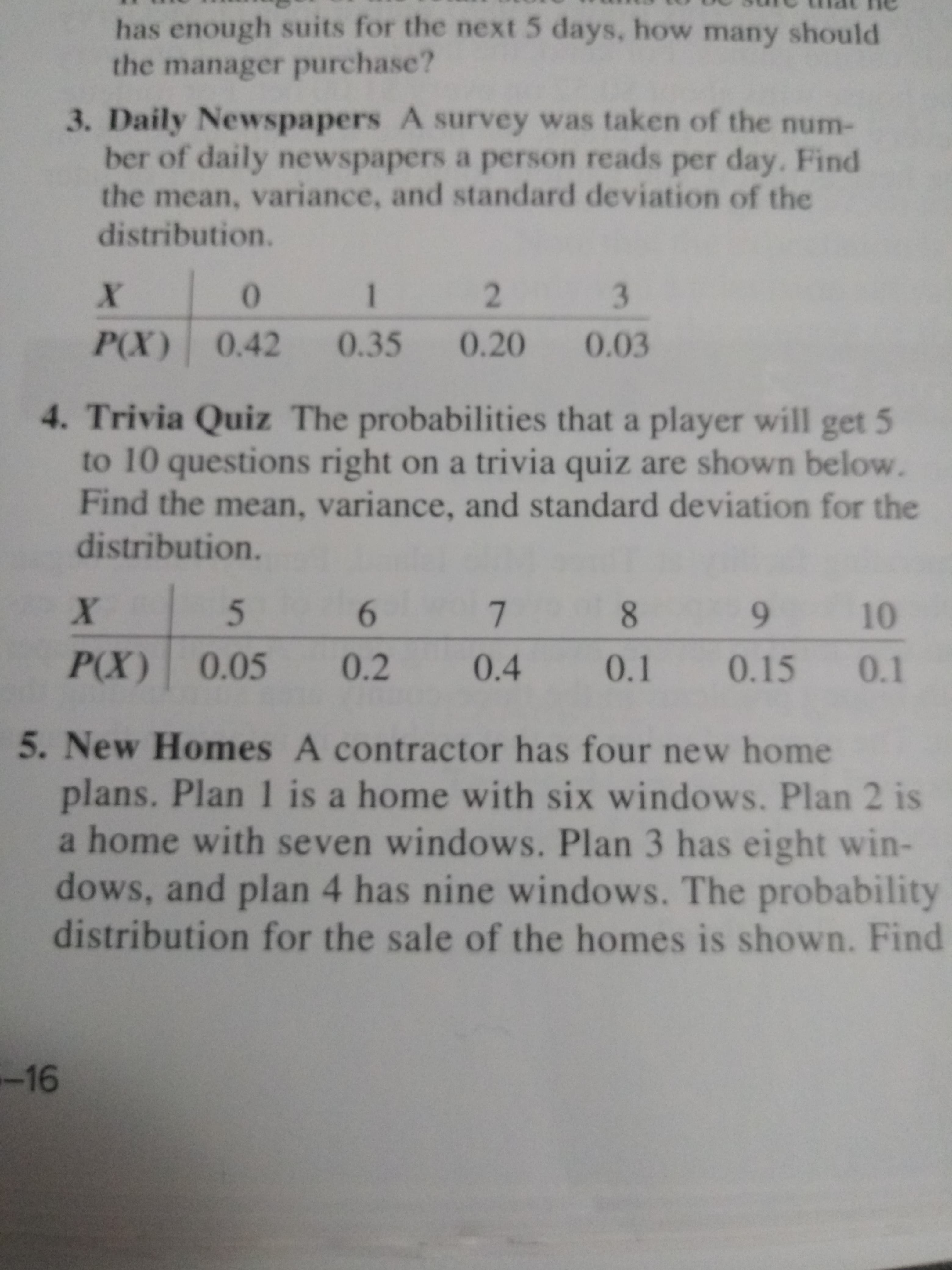 has enough suits for the next 5 days, how many should
the manager purchase?
3. Daily Newspapers A survey was taken of the num-
ber of daily newspapers a person reads per day. Find
the mean, variance, and standard deviation of the
distribution.
3
1
P(X) 0.42
0.35
0.20
0.03
4. Trivia Quiz The probabilities that a player will
to 10 questions right on a trivia quiz are shown below.
Find the mean, variance, and standard deviation for the
distribution.
get 5
X
7
10
P(X) 0.05
0.2
0.4
0.1
0.15 0.1
5. New Homes A contractor has four new home
plans. Plan 1 is a home with six windows. Plan 2 is
a home with seven windows. Plan 3 has eight win-
dows, and plan 4 has nine windows. The probability
distribution for the sale of the homes is shown. Find
-16
2
