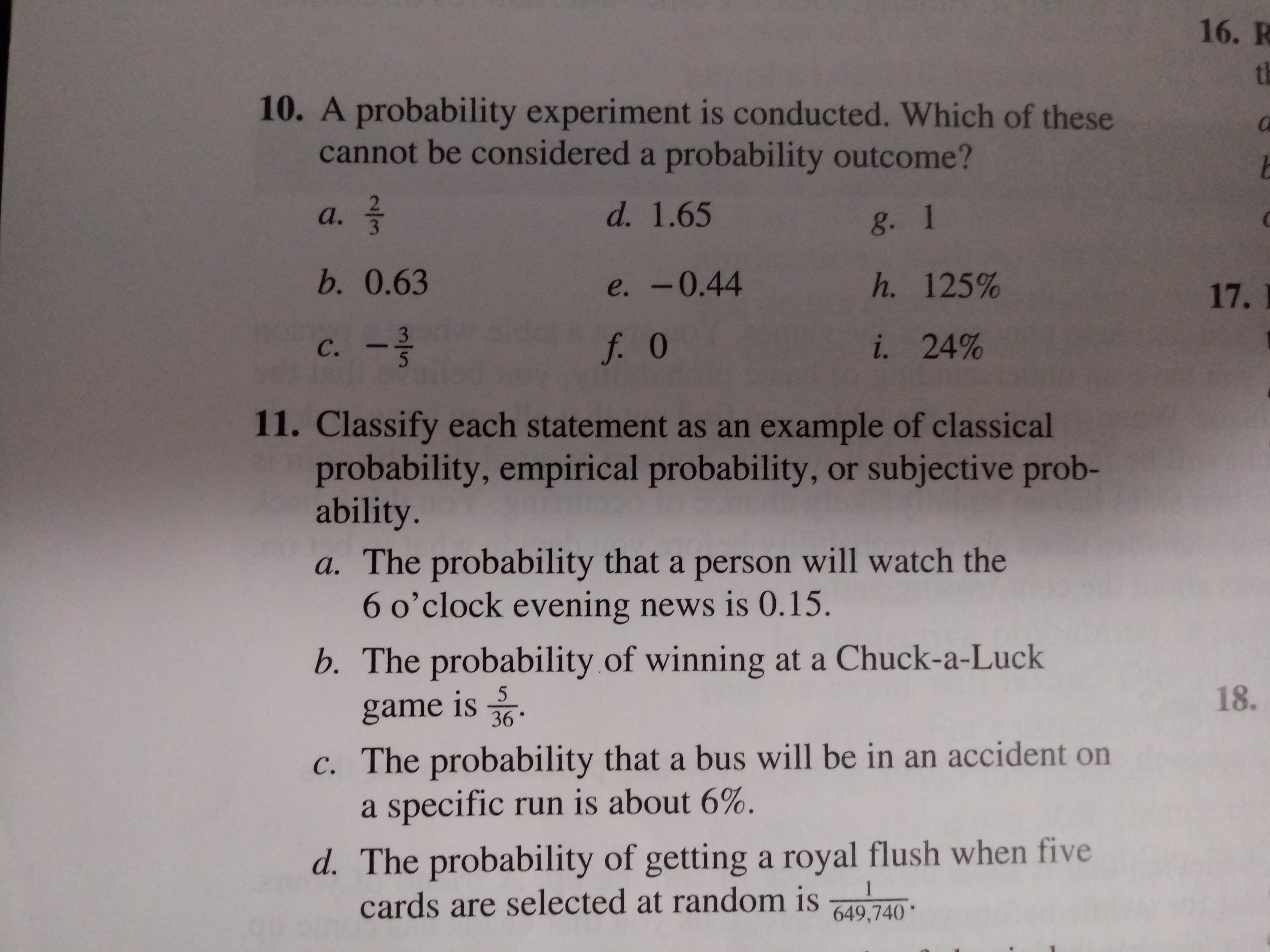 16. R
th
10. A probability experiment is conducted. Which of these
cannot be considered a probability outcome?
d. 1.65
а.
g. 1
b. 0.63
h. 125%
e. -0.44
17.
3
i. 24%
f. 0
с.
11. Classify each statement as an example of classical
probability, empirical probability, or subjective prob-
ability.
a. The probability that a person will watch the
6 o'clock evening news is O.15.
b. The probability of winning at a Chuck-a-Luck
18.
5
game is
36
c. The probability that a bus will be in an accident on
a specific run is about 6%.
d. The probability of gettinga royal flush when five
cards are selected at random is
1
649,740
