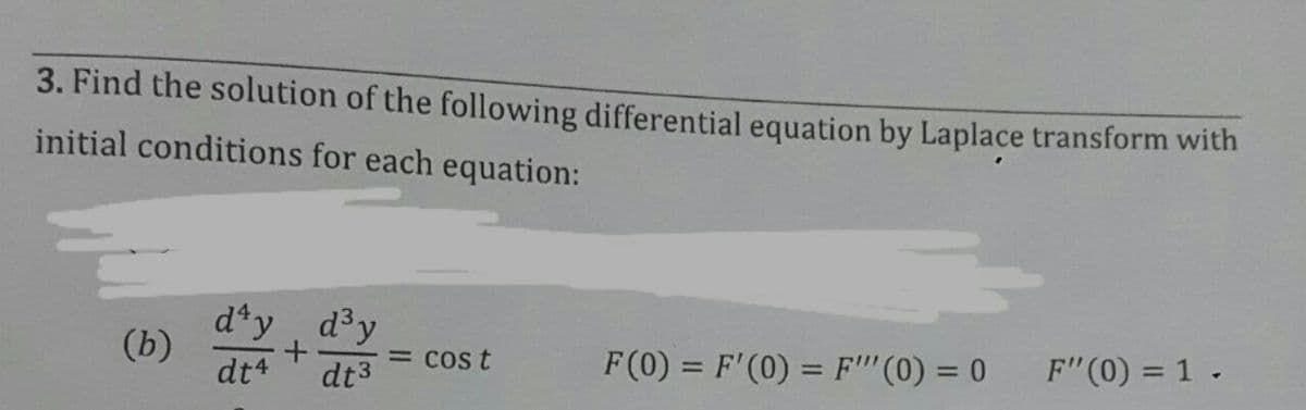 3. Find the solution of the following differential equation by Laplace transform with
initial conditions for each equation:
d*y, dy
(b)
dt4
= Cos t
F (0) = F'(0) = F"'(0) = 0
F"(0) = 1 .
%3D
dt3
%3D
%3D
