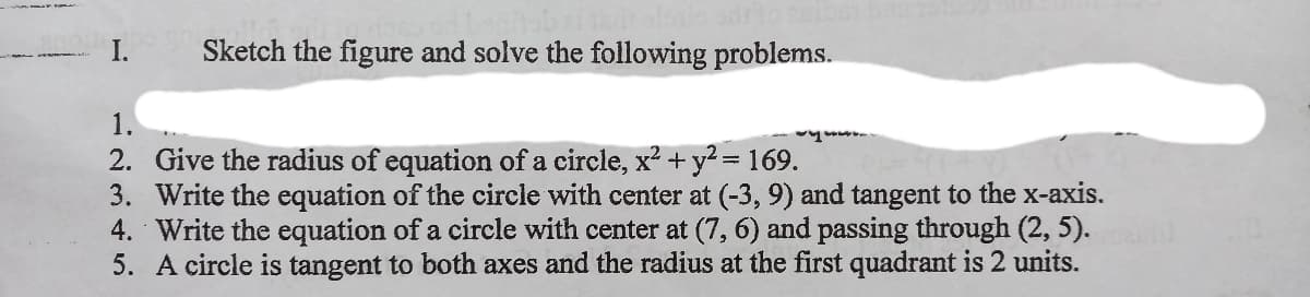 I.
Sketch the figure and solve the following problems.
1.
2. Give the radius of equation of a circle, x? + y2= 169.
3. Write the equation of the circle with center at (-3, 9) and tangent to the x-axis.
4. Write the equation of a circle with center at (7, 6) and passing through (2, 5).
5. A circle is tangent to both axes and the radius at the first quadrant is 2 units.
