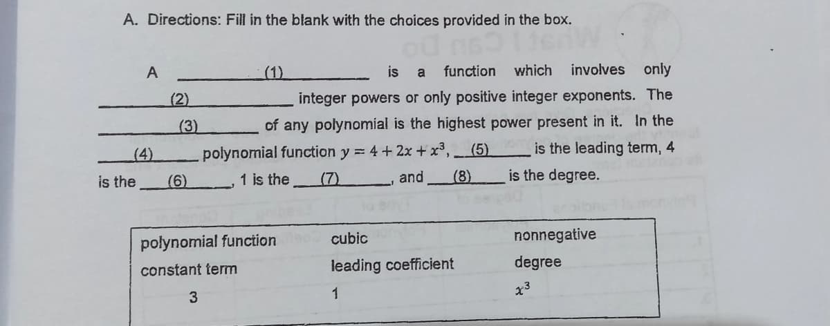 A. Directions: Fill in the blank with the choices provided in the box.
A
(1)
is
function which
involves
only
a
(2)
integer powers or only positive integer exponents. The
(3)
of any polynomial is the highest power present in it. In the
(4)
polynomial function y = 4 + 2x + x³, _(5)
is the leading term, 4
is the
(6)
1 is the
(7)
and
(8)
is the degree.
polynomial function
cubic
nonnegative
constant term
leading coefficient
degree
1
x3
