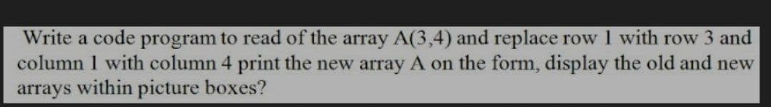 Write a code program to read of the array A(3,4) and replace row I with row 3 and
column 1 with column 4 print the new array A on the form, display the old and new
arrays within picture boxes?
