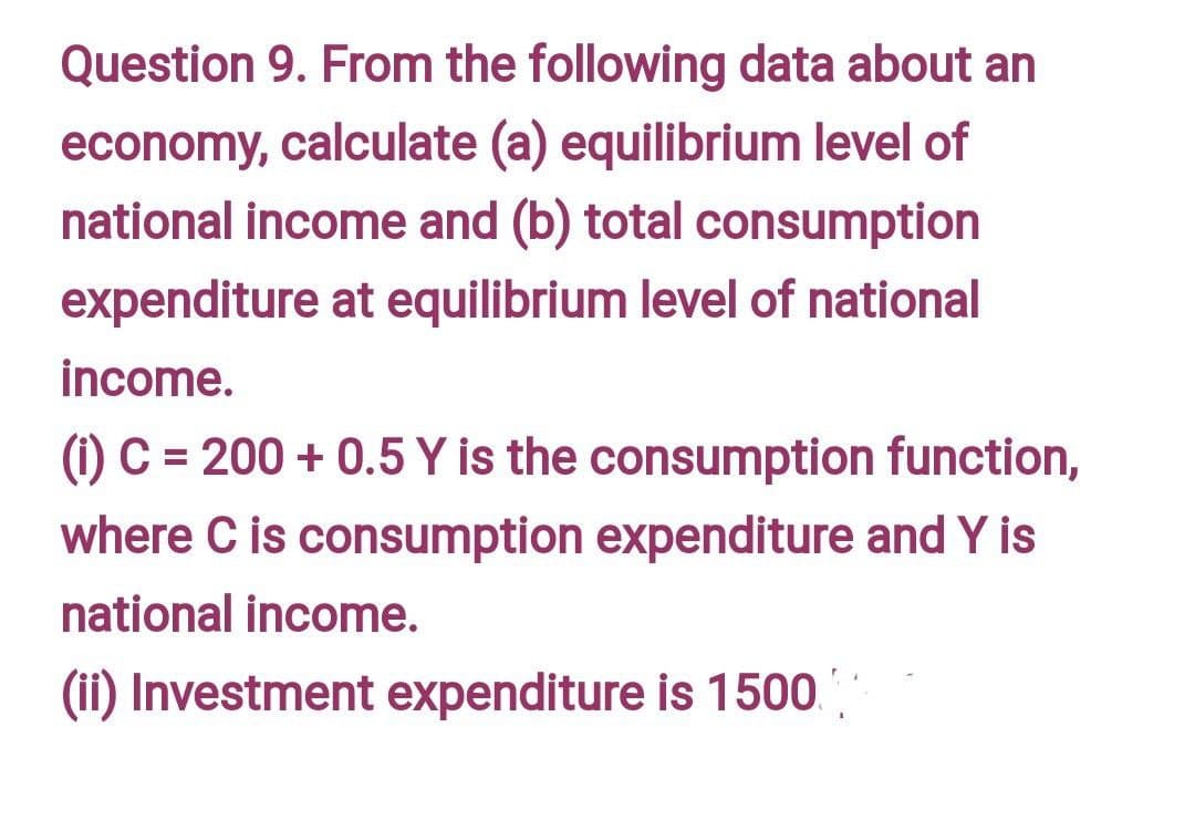 Question 9. From the following data about an
economy, calculate (a) equilibrium level of
national income and (b) total consumption
expenditure at equilibrium level of national
income.
(1) C = 200 + 0.5 Y is the consumption function,
where C is consumption expenditure and Y is
national income.
(ii) Investment expenditure is 1500.'
