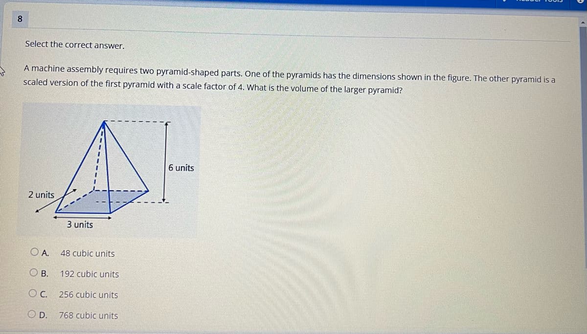 8
Select the correct answer.
A machine assembly requires two pyramid-shaped parts. One of the pyramids has the dimensions shown in the figure. The other pyramid is a
scaled version of the first pyramid with a scale factor of 4. What is the volume of the larger pyramid?
2 units
OA.
3 units
B.
48 cubic units
192 cubic units
OC.
256 cubic units
OD. 768 cubic units
6 units