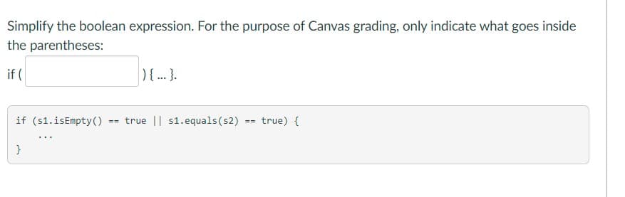 Simplify the boolean expression. For the purpose of Canvas grading, only indicate what goes inside
the parentheses:
if (
){..}.
if (s1.isEmpty()
== true || s1.equals (s2) == true) {
