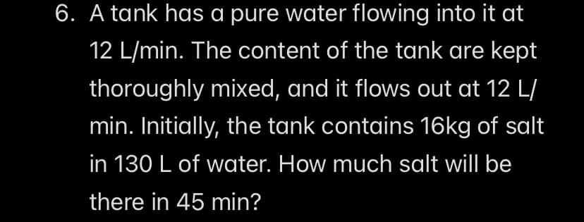 6. A tank has a pure water flowing into it at
12 L/min. The content of the tank are kept
thoroughly mixed, and it flows out at 12 L/
min. Initially, the tank contains 16kg of salt
in 130 L of water. How much salt will be
there in 45 min?
