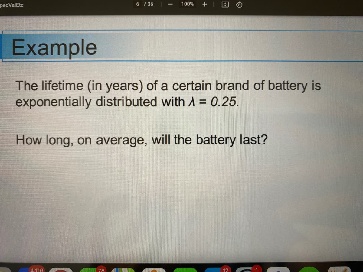 pecValEtc
6 / 36
100%
+
Example
The lifetime (in years) of a certain brand of battery is
exponentially distributed withA = 0.25.
%3D
How long, on average, will the battery last?
4 116
78
