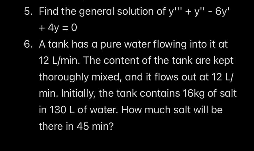 5. Find the general solution of y"' + y" - 6y'
+ 4y = 0
6. A tank has a pure water flowing into it at
12 L/min. The content of the tank are kept
thoroughly mixed, and it flows out at 12 L/
min. Initially, the tank contains 16kg of salt
in 130 L of water. How much salt will be
there in 45 min?
