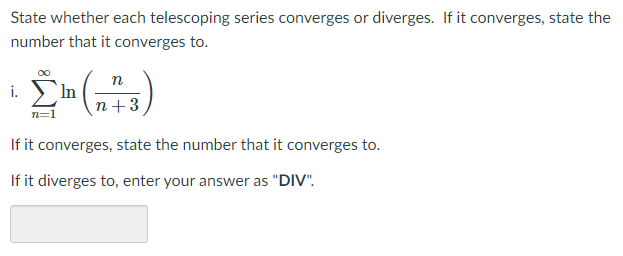 State whether each telescoping series converges or diverges. If it converges, state the
number that it converges to.
п
In
n+3
i.
n=1
If it converges, state the number that it converges to.
If it diverges to, enter your answer as "DIV".
