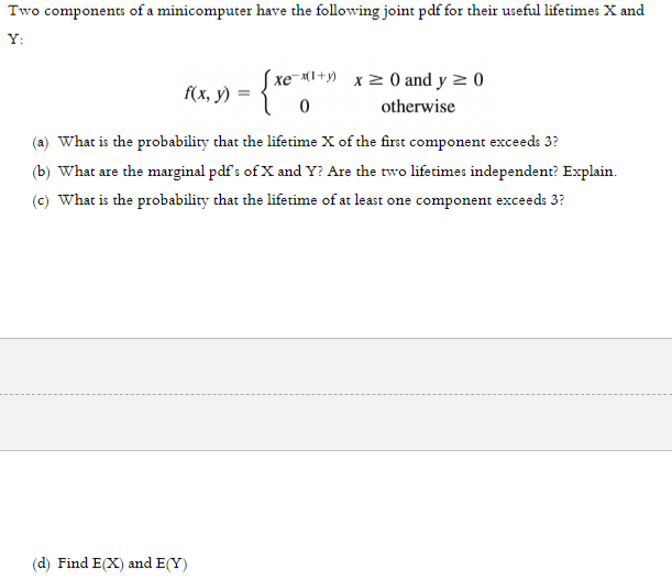 Two components of a minicomputer have the following joint pdf for their useful lifetimes X and
Y:
xe-x1+y) x 2 0 and y z 0)
f(x, y)
otherwise
(a) What is the probability that the lifetime X of the first component exceeds 3?
(b) What are the marginal pdf s of X and Y? Are the two lifetimes independent? Explain.
(c) What is the probability that the lifetime of at least one component exceeds 3?
(d) Find E(X) and E(Y)
