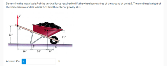 Determine the magnitude P of the vertical force required to lift the wheelbarrow free of the ground at point B. The combined weight of
the wheelbarrow and its load is 273 lb with center of gravity at G.
23"
Answer: P
16"
B
20"
8"
lb
21"