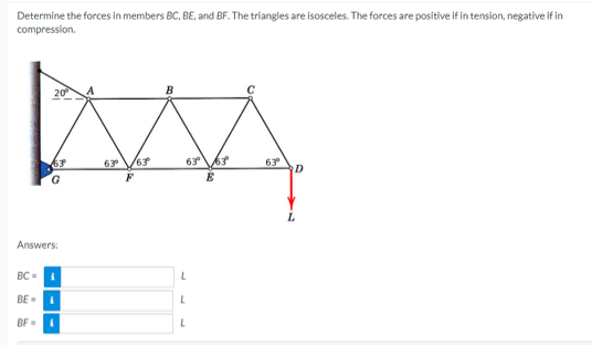 Determine the forces in members BC, BE, and BF. The triangles are isosceles. The forces are positive if in tension, negative if in
compression.
B
MA
63⁰ 163⁰
63° 13
E
20⁰
67
G
Answers:
BC=
B
BE-
BF=
L
L
L
63⁰°
D
L