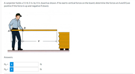 A carpenter holds a 11-lb 2-in. by 4-in. board as shown. If he exerts vertical forces on the board, determine the forces at A and B (use
positive if the force is up and negative if down).
Answers:
NA-
Ng
B
lb
lb
