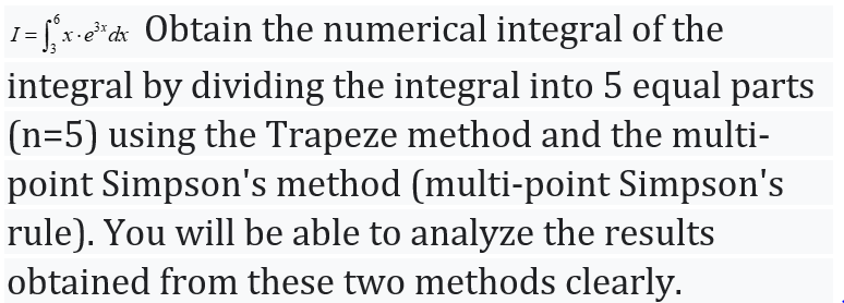 1 = [x-e*d« Obtain the numerical integral of the
integral by dividing the integral into 5 equal parts
(n=5) using the Trapeze method and the multi-
point Simpson's method (multi-point Simpson's
rule). You will be able to analyze the results
obtained from these two methods clearly.
