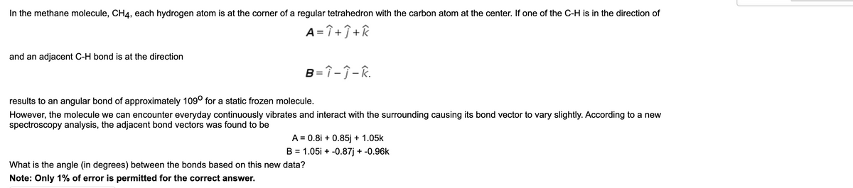 In the methane molecule, CH4, each hydrogen atom is at the corner of a regular tetrahedron with the carbon atom at the center. If one of the C-H is in the direction of
A = î +ĵ +k
and an adjacent C-H bond is at the direction
B=î-Î- R.
results to an angular bond of approximately 109° for a static frozen molecule.
However, the molecule we can encounter everyday continuously vibrates and interact with the surrounding causing its bond vector to vary slightly. According to a new
spectroscopy analysis, the adjacent bond vectors was found to be
A = 0.8i + 0.85j + 1.05k
B = 1.05i + -0.87j + -0.96k
What is the angle (in degrees) between the bonds based on this new data?
Note: Only 1% of error is permitted for the correct answer.
